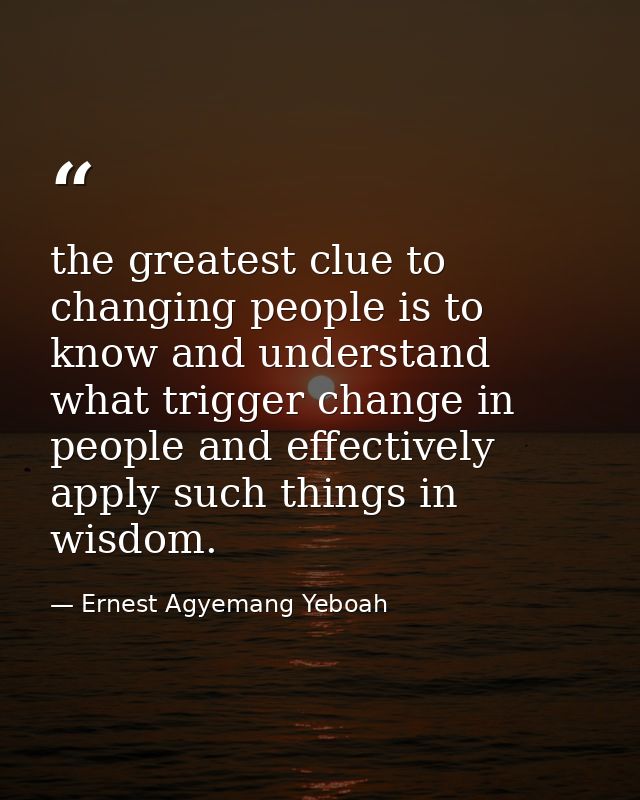 the greatest clue to changing people is to know and understand what trigger change in people and effectively apply such  — Ernest Agyemang Yeboah
