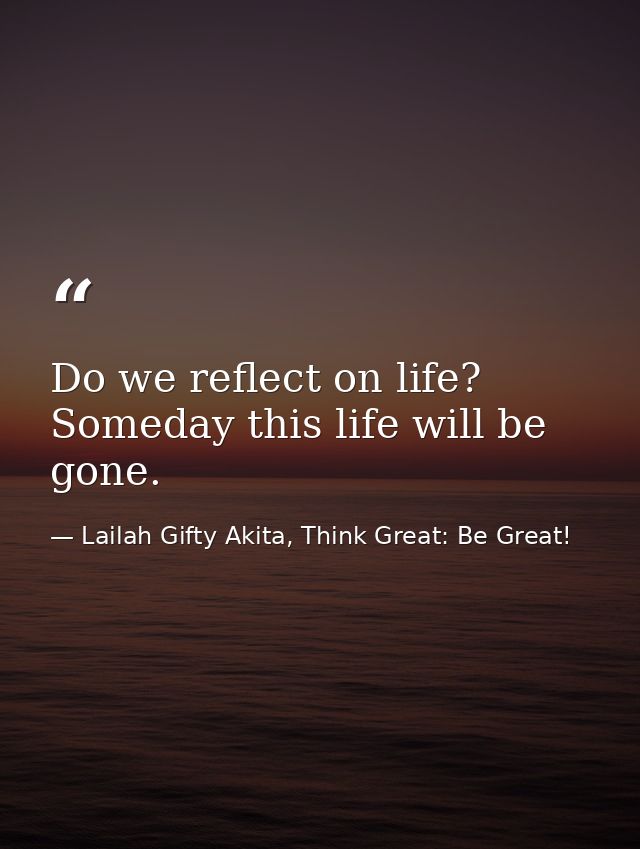 Do we reflect on life? Someday this life will be gone. — Lailah Gifty Akita, Think Great: Be Great!
