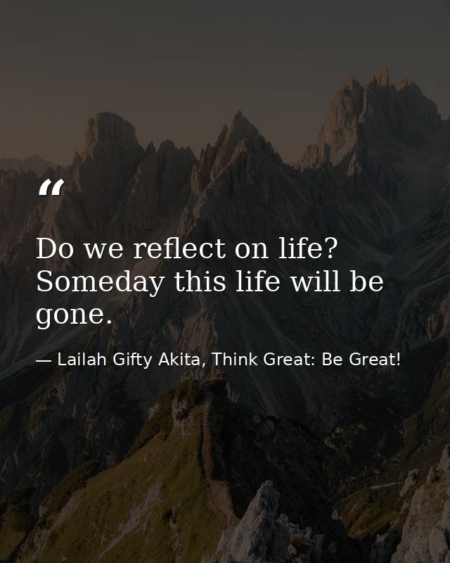 Do we reflect on life? Someday this life will be gone. — Lailah Gifty Akita, Think Great: Be Great!