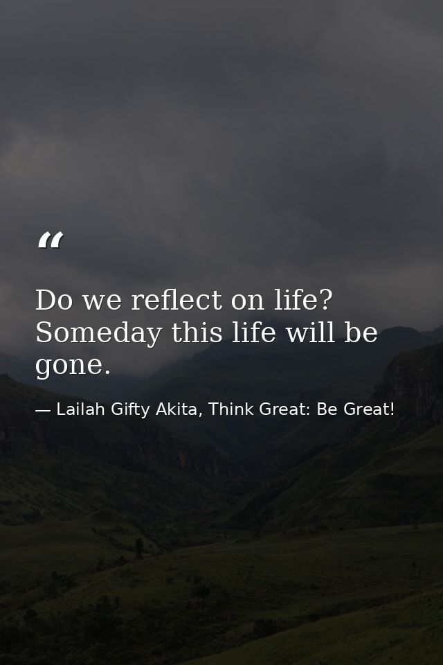 Do we reflect on life? Someday this life will be gone. — Lailah Gifty Akita, Think Great: Be Great!