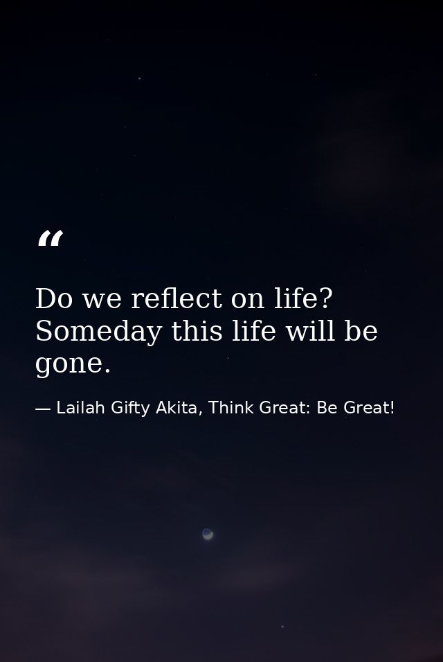 Do we reflect on life? Someday this life will be gone. — Lailah Gifty Akita, Think Great: Be Great!