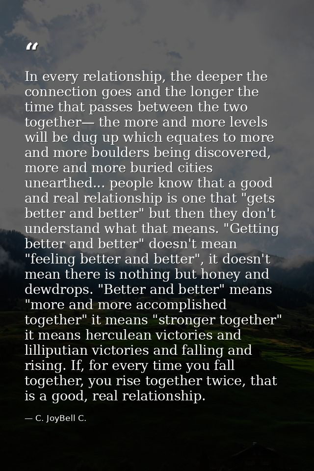 In every relationship, the deeper the connection goes and the longer the time that passes between the two together— the  — C. JoyBell C.