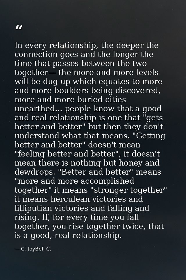 In every relationship, the deeper the connection goes and the longer the time that passes between the two together— the  — C. JoyBell C.