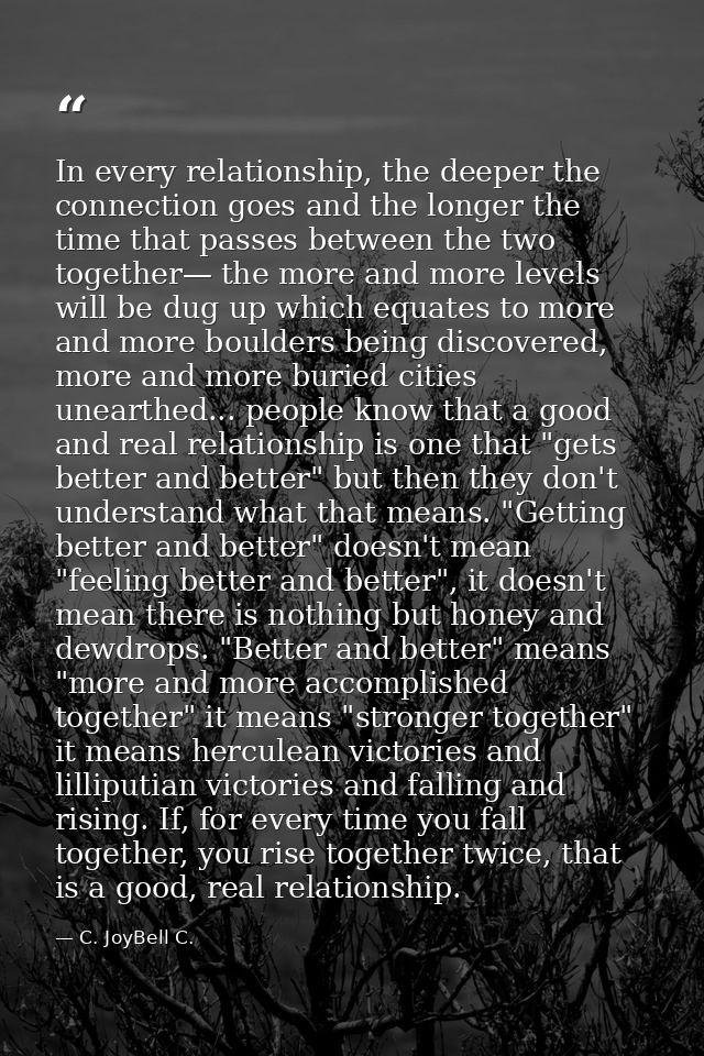 In every relationship, the deeper the connection goes and the longer the time that passes between the two together— the  — C. JoyBell C.