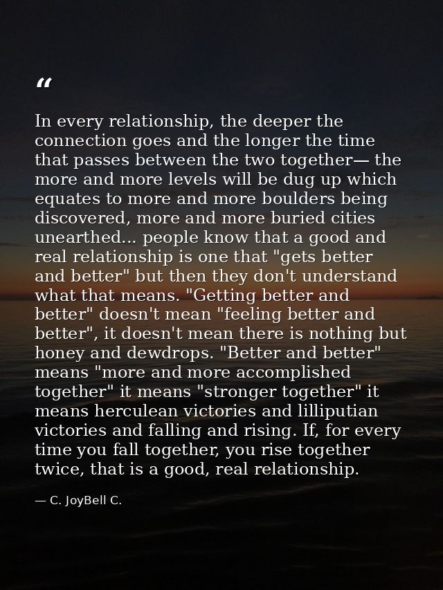 In every relationship, the deeper the connection goes and the longer the time that passes between the two together— the  — C. JoyBell C.