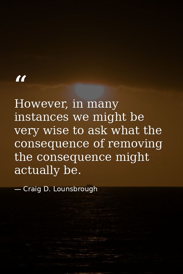 However, in many instances we might be very wise to ask what the consequence of removing the consequence might actually  — Craig D. Lounsbrough