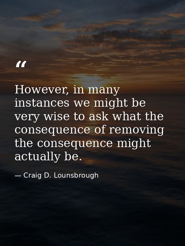 However, in many instances we might be very wise to ask what the consequence of removing the consequence might actually  — Craig D. Lounsbrough