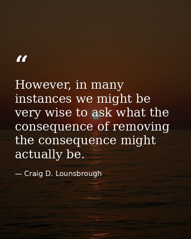 However, in many instances we might be very wise to ask what the consequence of removing the consequence might actually  — Craig D. Lounsbrough