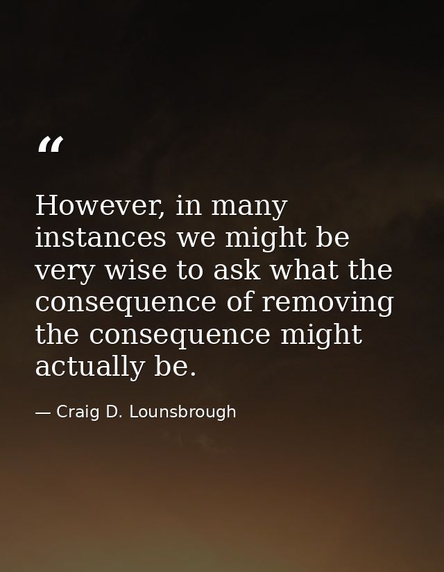 However, in many instances we might be very wise to ask what the consequence of removing the consequence might actually  — Craig D. Lounsbrough