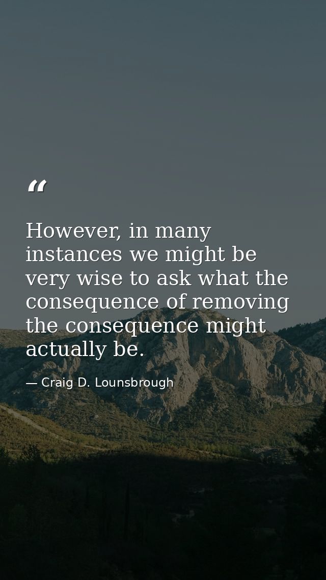 However, in many instances we might be very wise to ask what the consequence of removing the consequence might actually  — Craig D. Lounsbrough