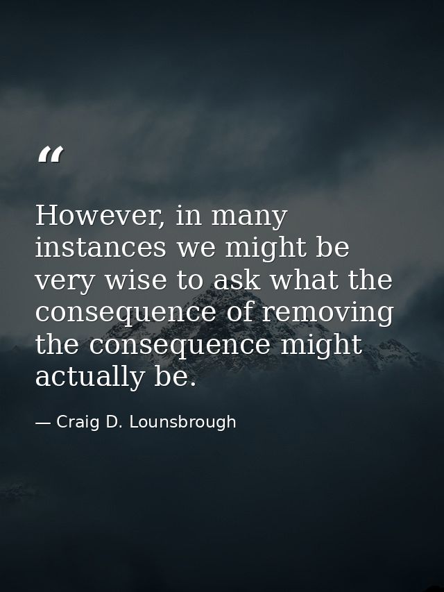 However, in many instances we might be very wise to ask what the consequence of removing the consequence might actually  — Craig D. Lounsbrough