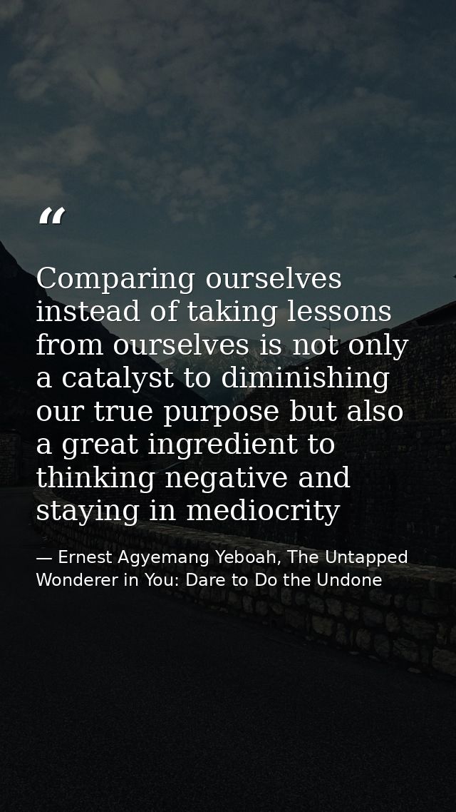 Comparing ourselves instead of taking lessons from ourselves is not only a catalyst to diminishing our true purpose but  — Ernest Agyemang Yeboah, The Untapped Wonderer in You: Dare to Do the Undone