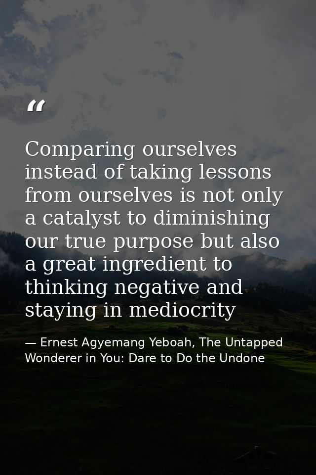 Comparing ourselves instead of taking lessons from ourselves is not only a catalyst to diminishing our true purpose but  — Ernest Agyemang Yeboah, The Untapped Wonderer in You: Dare to Do the Undone