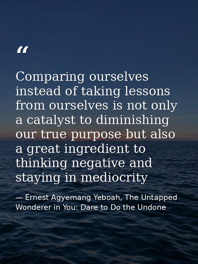 Comparing ourselves instead of taking lessons from ourselves is not only a catalyst to diminishing our true purpose but  — Ernest Agyemang Yeboah, The Untapped Wonderer in You: Dare to Do the Undone