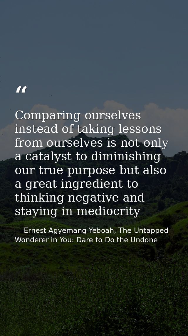 Comparing ourselves instead of taking lessons from ourselves is not only a catalyst to diminishing our true purpose but  — Ernest Agyemang Yeboah, The Untapped Wonderer in You: Dare to Do the Undone