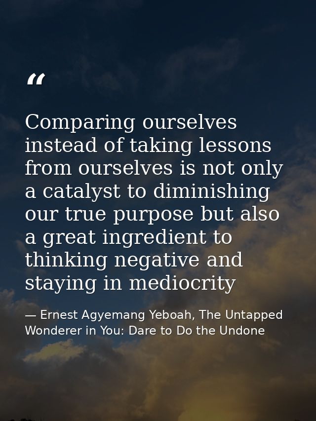 Comparing ourselves instead of taking lessons from ourselves is not only a catalyst to diminishing our true purpose but  — Ernest Agyemang Yeboah, The Untapped Wonderer in You: Dare to Do the Undone