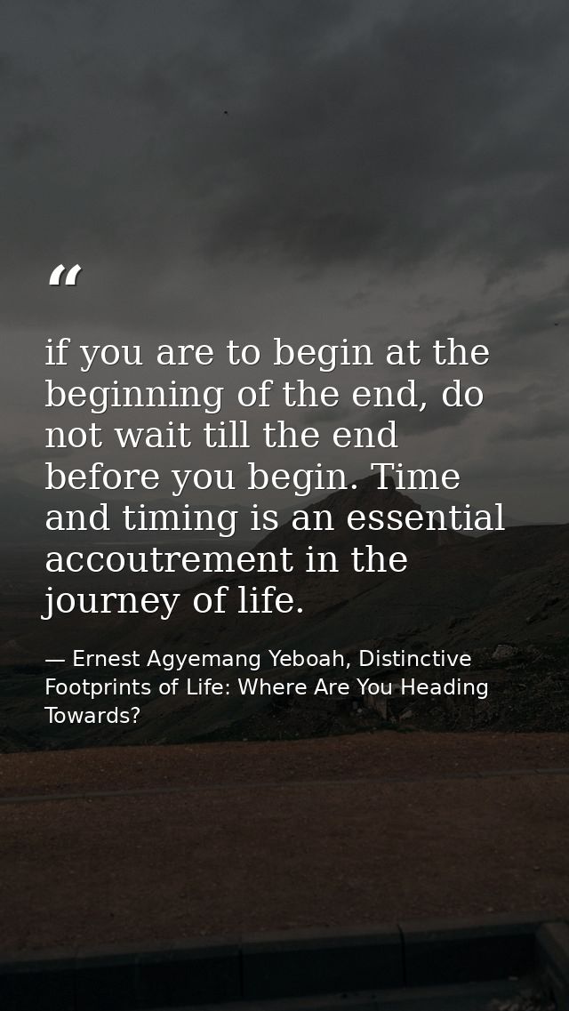 if you are to begin at the beginning of the end, do not wait till the end before you begin. Time and timing is an essent — Ernest Agyemang Yeboah, Distinctive Footprints of Life: Where Are You Heading Towards?