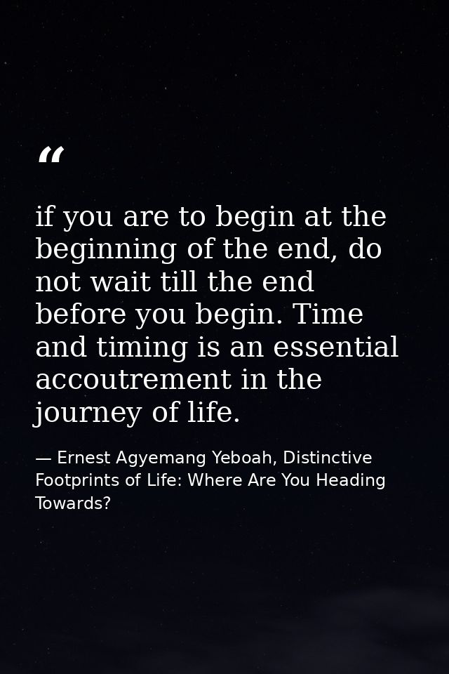if you are to begin at the beginning of the end, do not wait till the end before you begin. Time and timing is an essent — Ernest Agyemang Yeboah, Distinctive Footprints of Life: Where Are You Heading Towards?