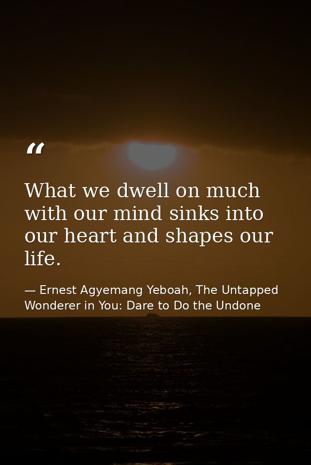 What we dwell on much with our mind sinks into our heart and shapes our life. — Ernest Agyemang Yeboah, The Untapped Wonderer in You: Dare to Do the Undone