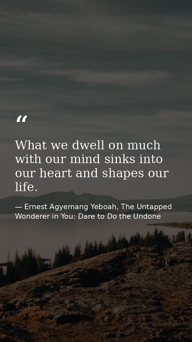 What we dwell on much with our mind sinks into our heart and shapes our life. — Ernest Agyemang Yeboah, The Untapped Wonderer in You: Dare to Do the Undone