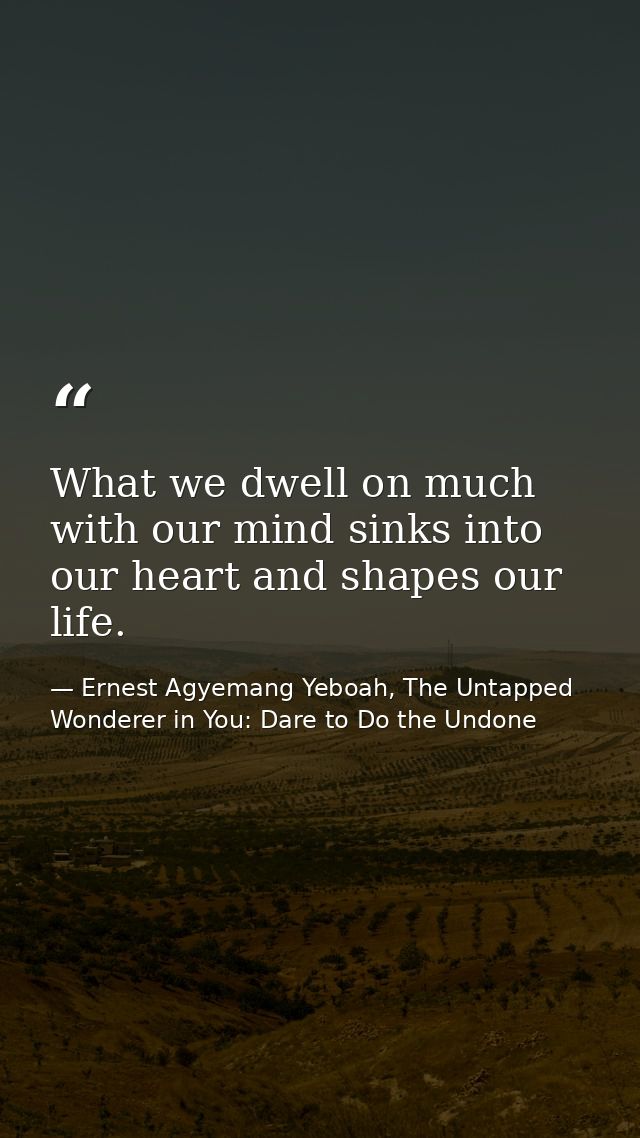 What we dwell on much with our mind sinks into our heart and shapes our life. — Ernest Agyemang Yeboah, The Untapped Wonderer in You: Dare to Do the Undone
