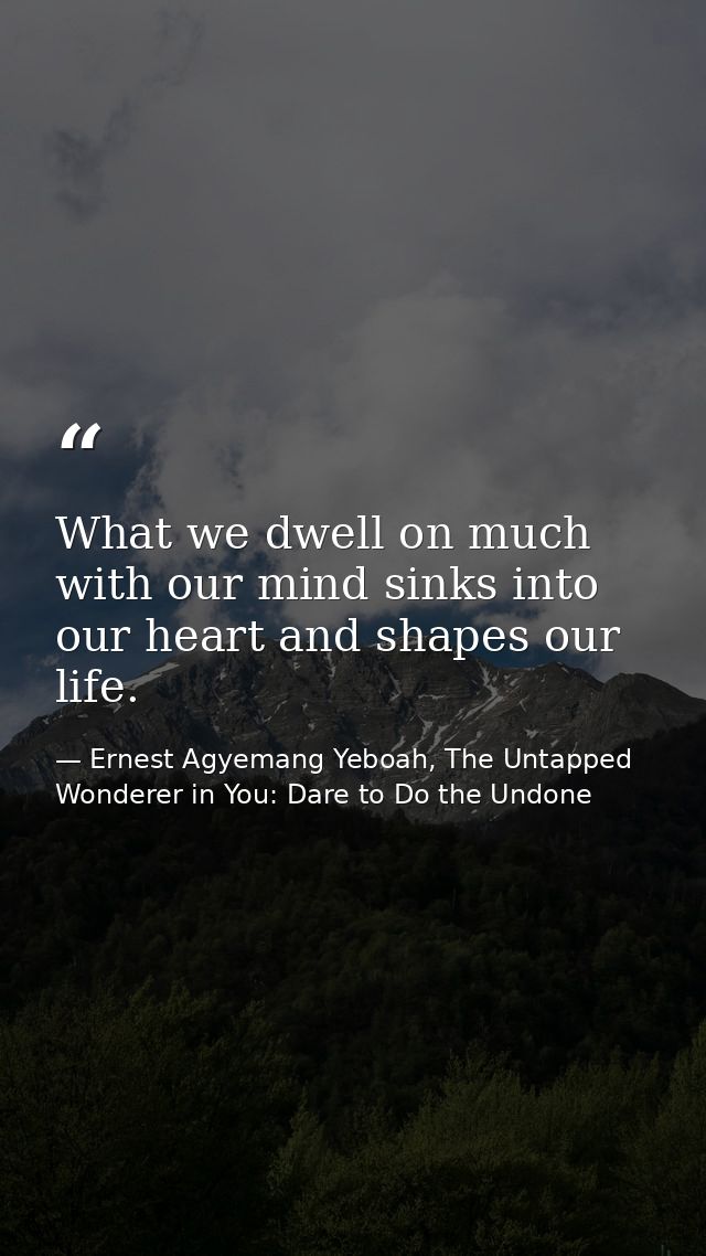 What we dwell on much with our mind sinks into our heart and shapes our life. — Ernest Agyemang Yeboah, The Untapped Wonderer in You: Dare to Do the Undone