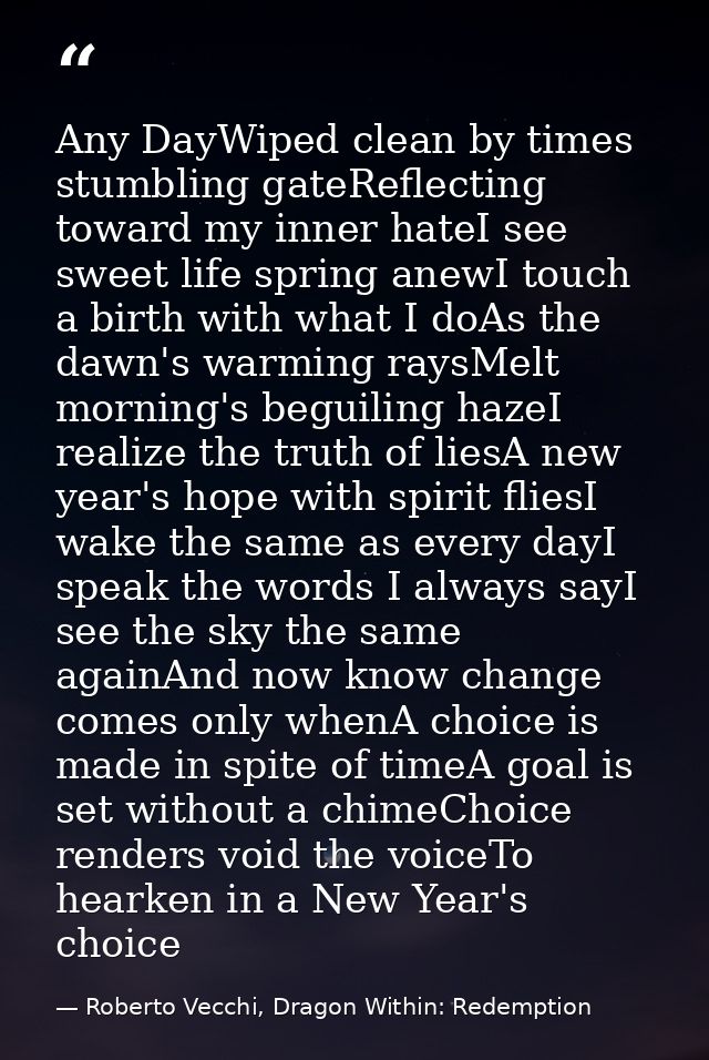 Any DayWiped clean by times stumbling gateReflecting toward my inner hateI see sweet life spring anewI touch a birth wit — Roberto Vecchi, Dragon Within: Redemption