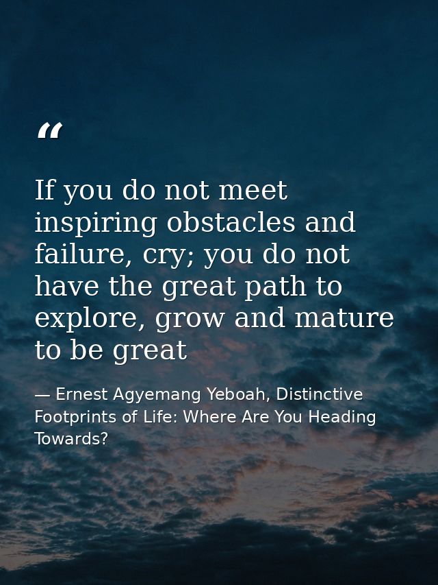 If you do not meet inspiring obstacles and failure, cry; you do not have the great path to explore, grow and mature to b — Ernest Agyemang Yeboah, Distinctive Footprints of Life: Where Are You Heading Towards?