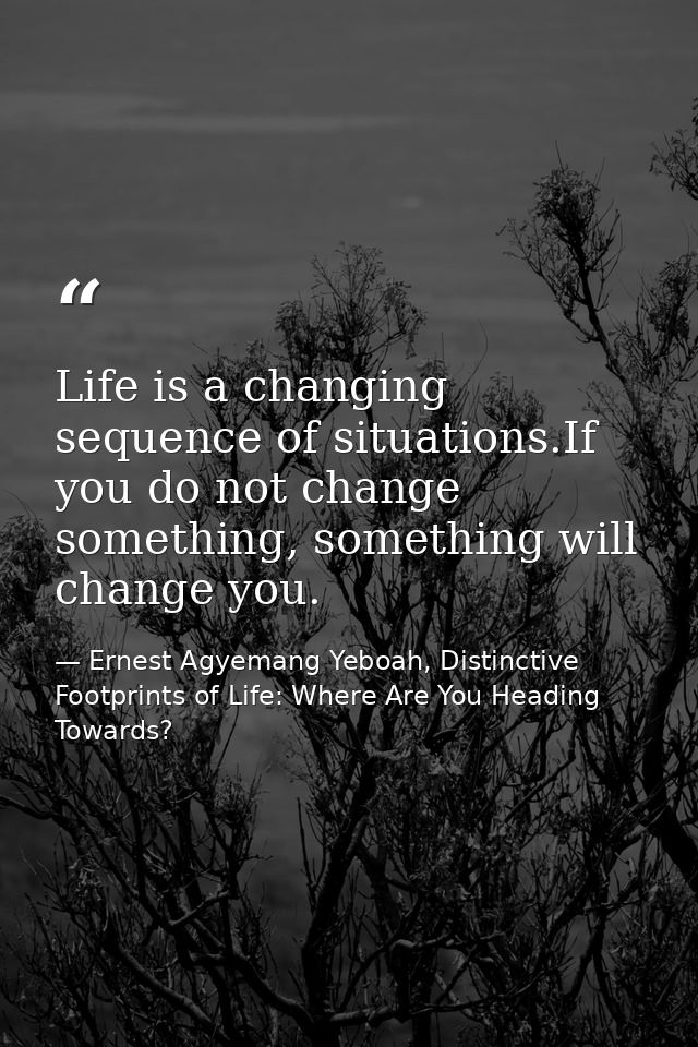 Life is a changing sequence of situations.If you do not change something, something will change you. — Ernest Agyemang Yeboah, Distinctive Footprints of Life: Where Are You Heading Towards?