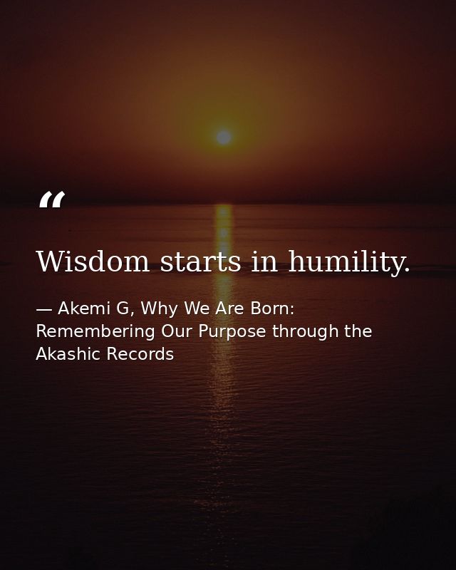 Wisdom starts in humility. — Akemi G, Why We Are Born: Remembering Our Purpose through the Akashic Records