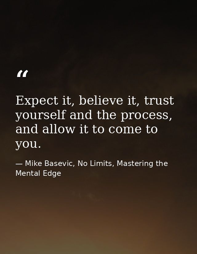 Expect it, believe it, trust yourself and the process, and allow it to come to you. — Mike Basevic, No Limits, Mastering the Mental Edge