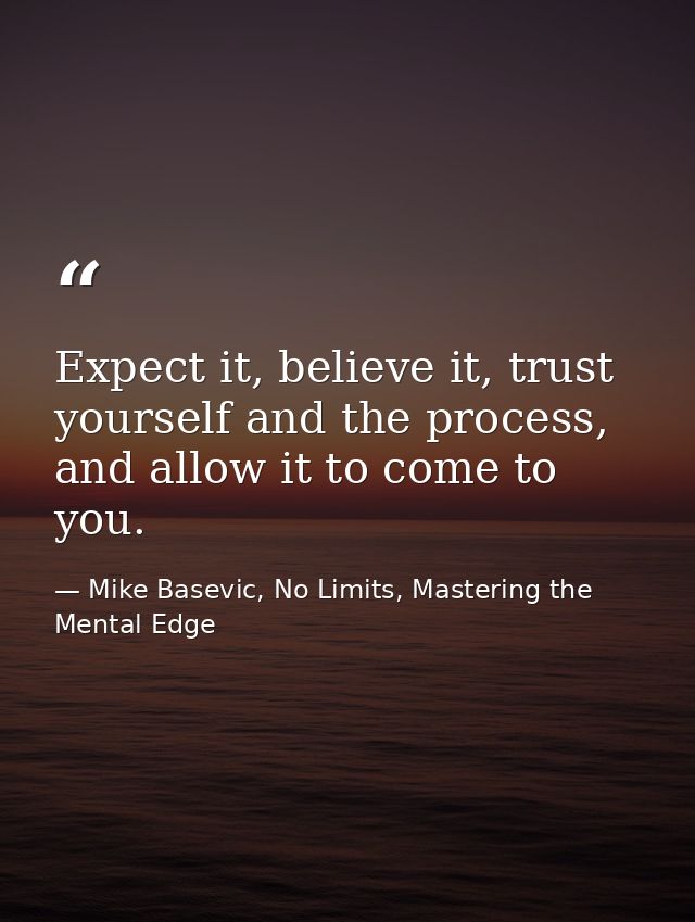 Expect it, believe it, trust yourself and the process, and allow it to come to you. — Mike Basevic, No Limits, Mastering the Mental Edge