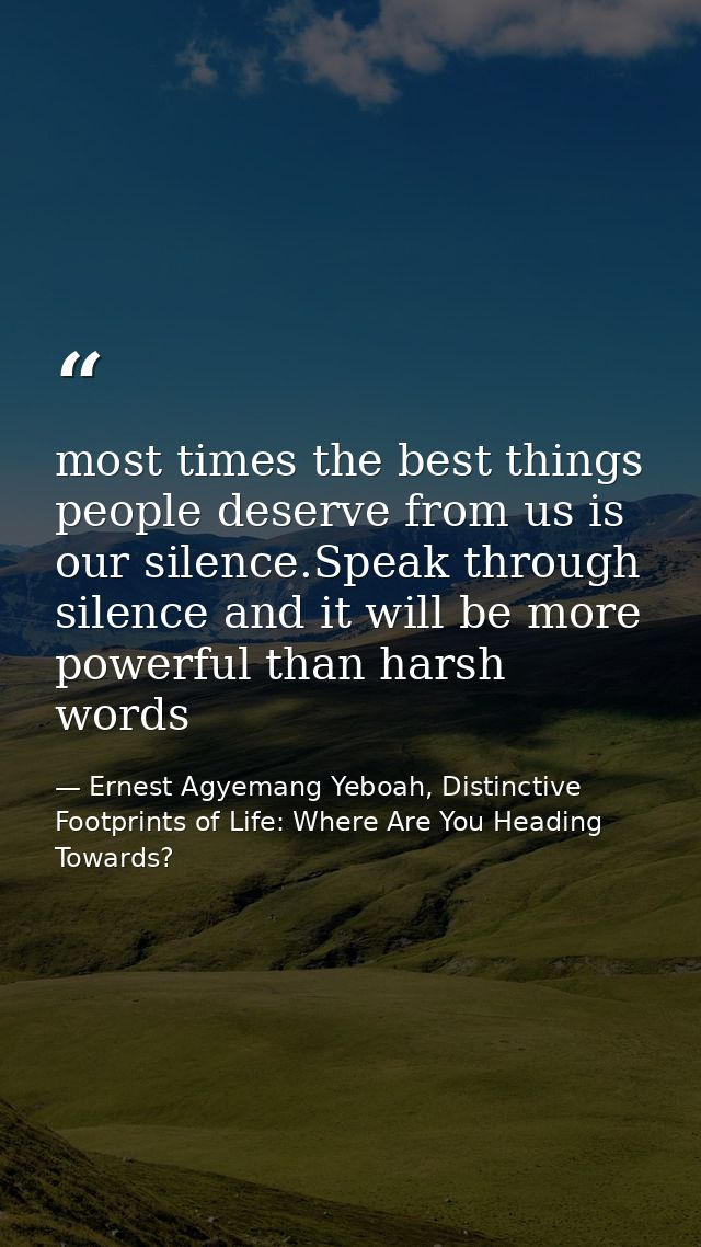 most times the best things people deserve from us is our silence.Speak through silence and it will be more powerful than — Ernest Agyemang Yeboah, Distinctive Footprints of Life: Where Are You Heading Towards?