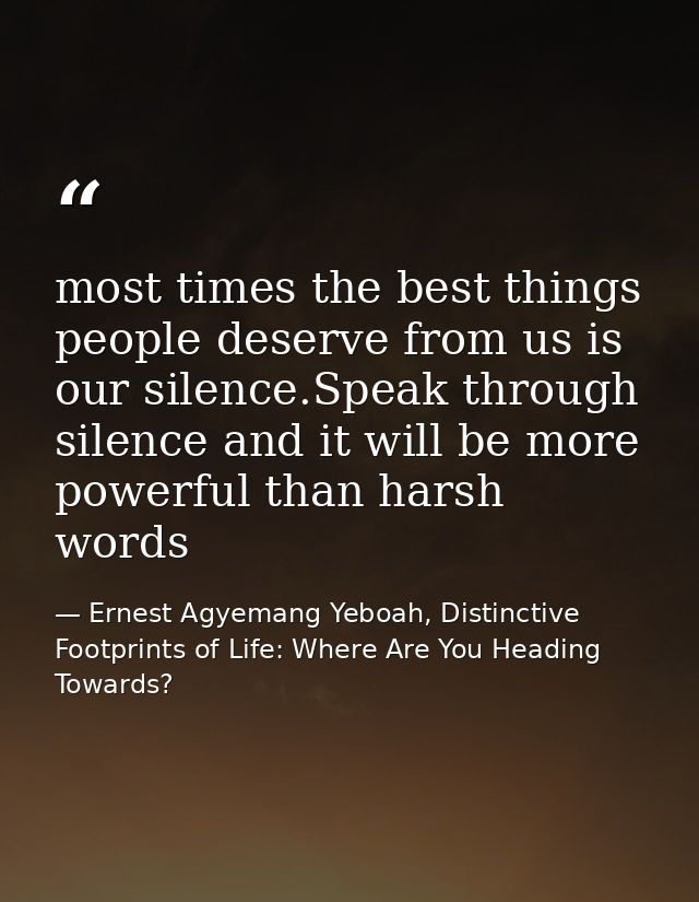most times the best things people deserve from us is our silence.Speak through silence and it will be more powerful than — Ernest Agyemang Yeboah, Distinctive Footprints of Life: Where Are You Heading Towards?