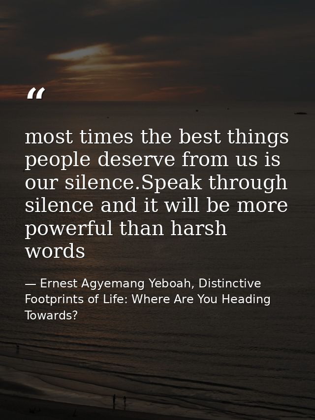 most times the best things people deserve from us is our silence.Speak through silence and it will be more powerful than — Ernest Agyemang Yeboah, Distinctive Footprints of Life: Where Are You Heading Towards?