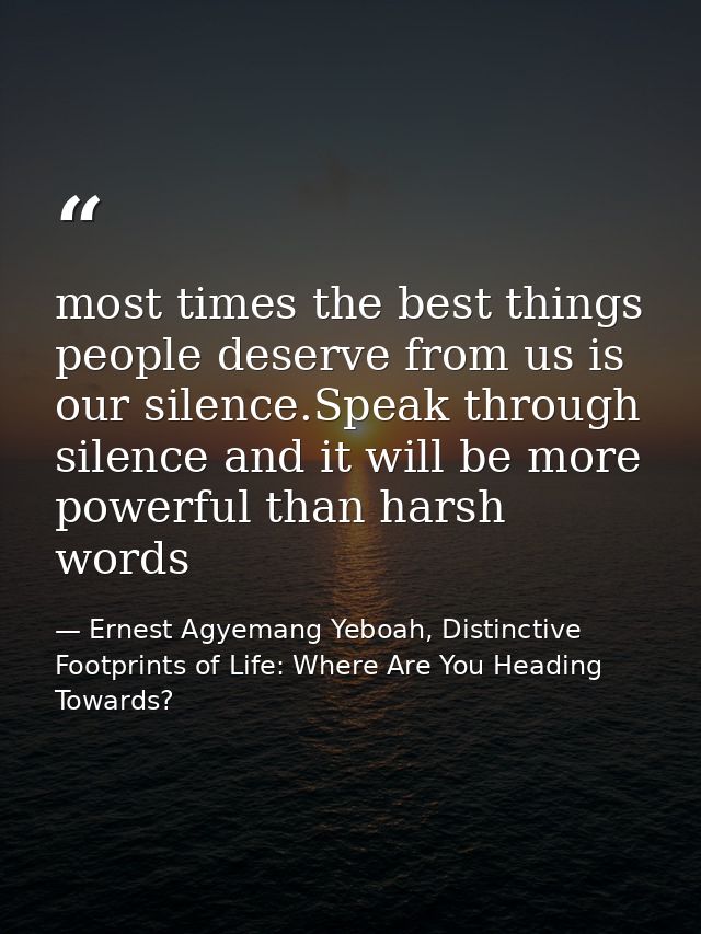 most times the best things people deserve from us is our silence.Speak through silence and it will be more powerful than — Ernest Agyemang Yeboah, Distinctive Footprints of Life: Where Are You Heading Towards?