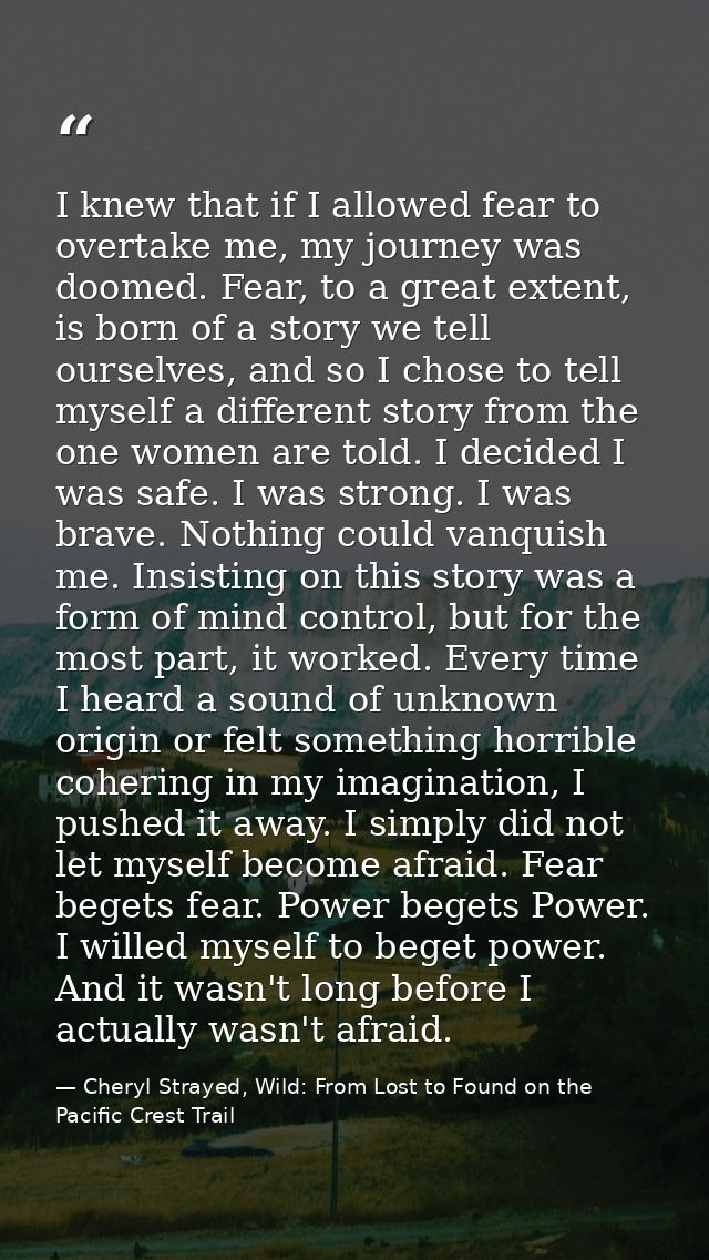 I knew that if I allowed fear to overtake me, my journey was doomed. Fear, to a great extent, is born of a story we tell — Cheryl Strayed, Wild: From Lost to Found on the Pacific Crest Trail