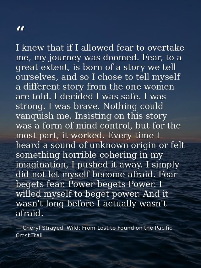 I knew that if I allowed fear to overtake me, my journey was doomed. Fear, to a great extent, is born of a story we tell — Cheryl Strayed, Wild: From Lost to Found on the Pacific Crest Trail