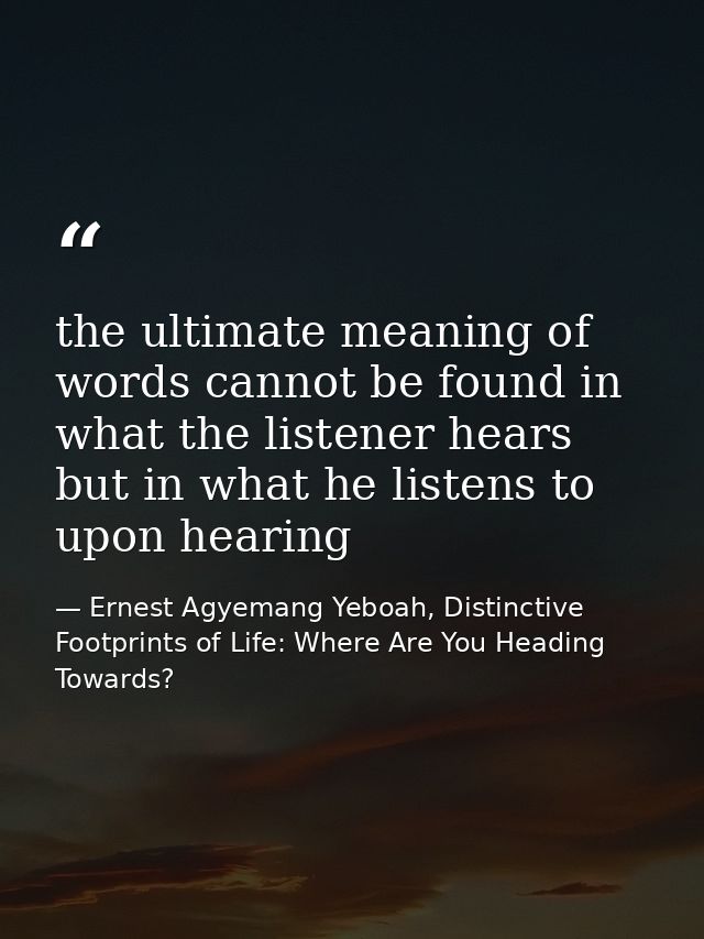 the ultimate meaning of words cannot be found in what the listener hears but in what he listens to upon hearing — Ernest Agyemang Yeboah, Distinctive Footprints of Life: Where Are You Heading Towards?
