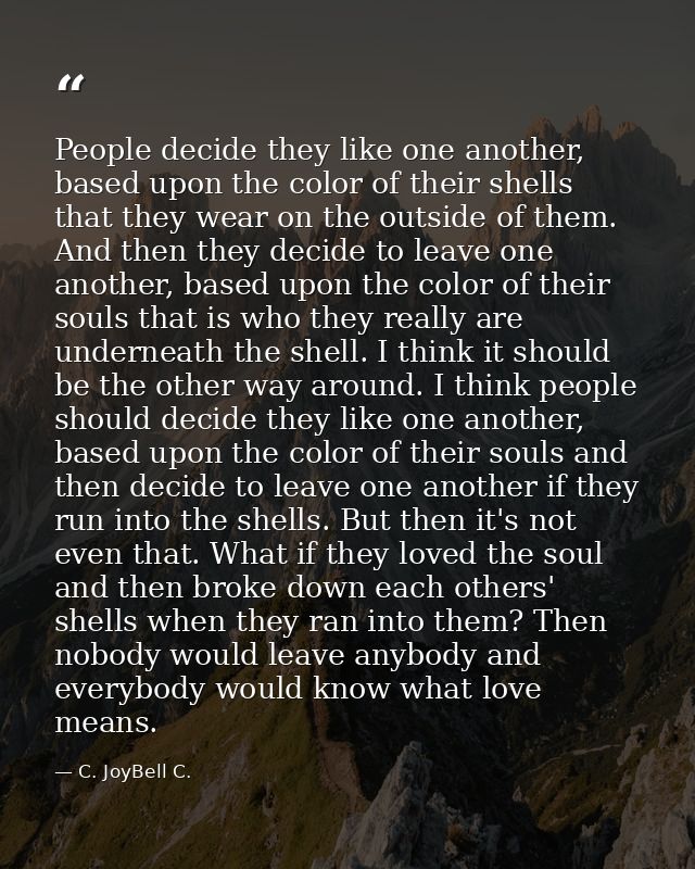 People decide they like one another, based upon the color of their shells that they wear on the outside of them. And the — C. JoyBell C.