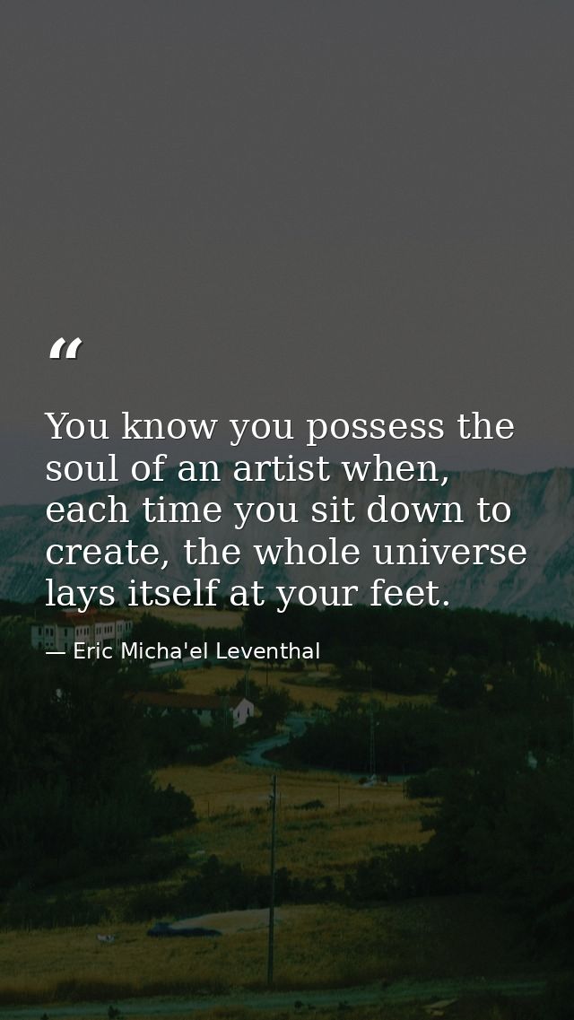 You know you possess the soul of an artist when, each time you sit down to create, the whole universe lays itself at you — Eric Micha'el Leventhal