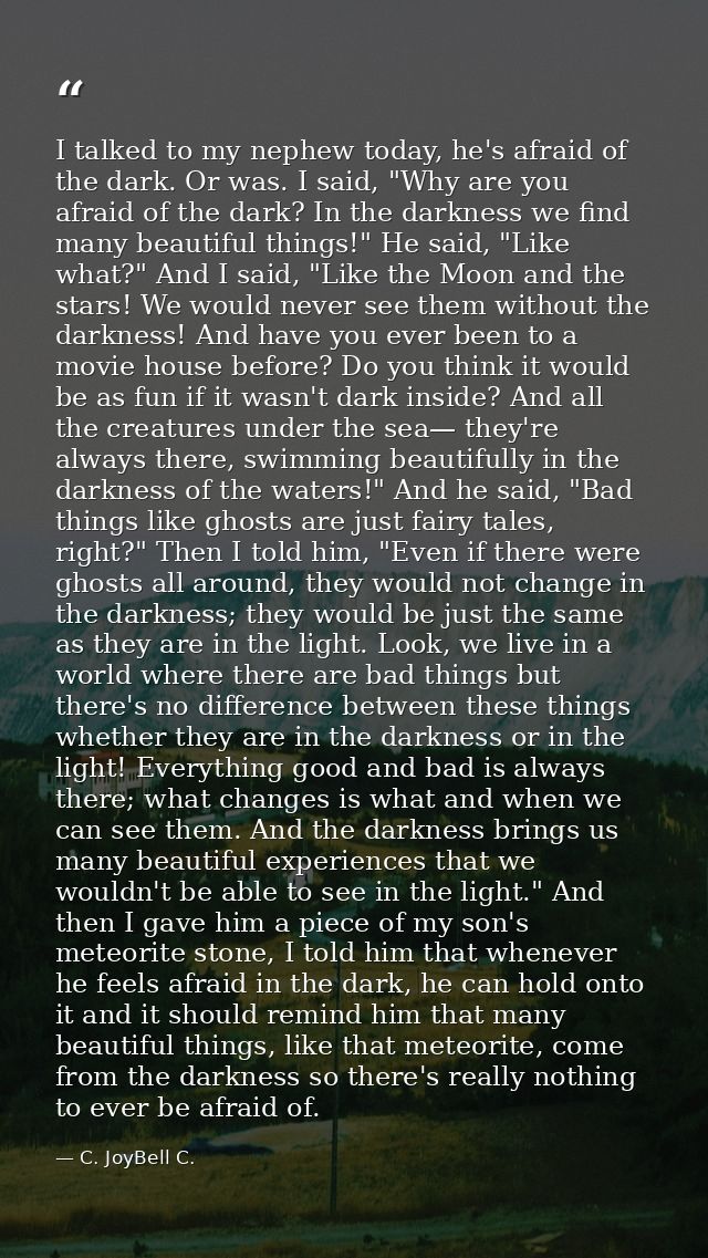 I talked to my nephew today, he's afraid of the dark. Or was. I said, "Why are you afraid of the dark? In the darkness w — C. JoyBell C.