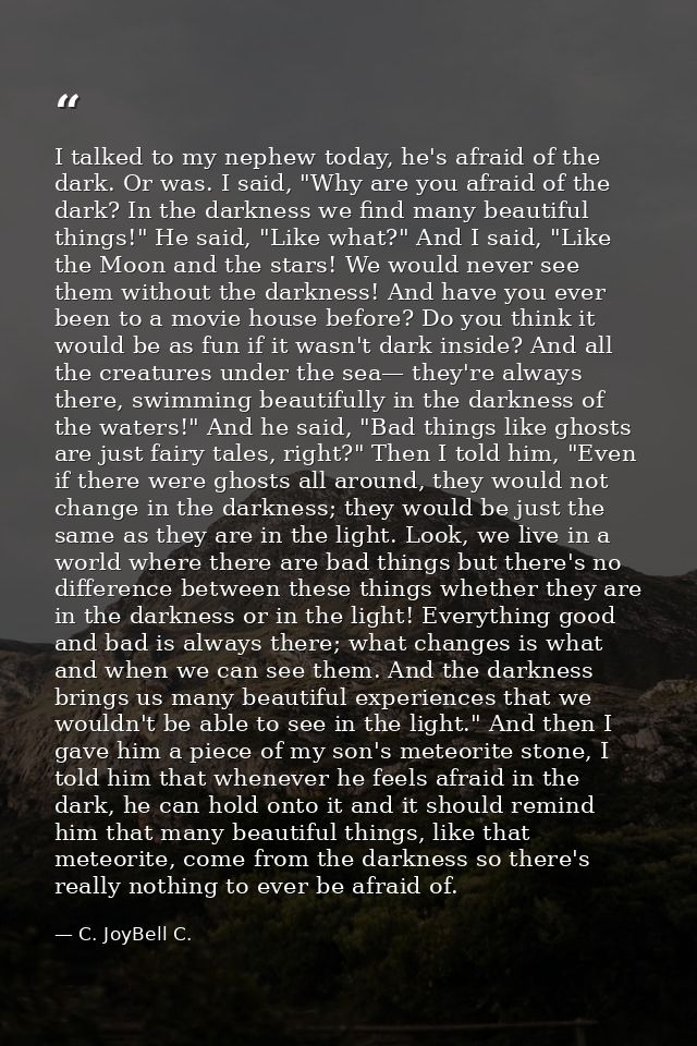 I talked to my nephew today, he's afraid of the dark. Or was. I said, "Why are you afraid of the dark? In the darkness w — C. JoyBell C.
