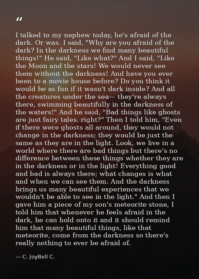 I talked to my nephew today, he's afraid of the dark. Or was. I said, "Why are you afraid of the dark? In the darkness w — C. JoyBell C.