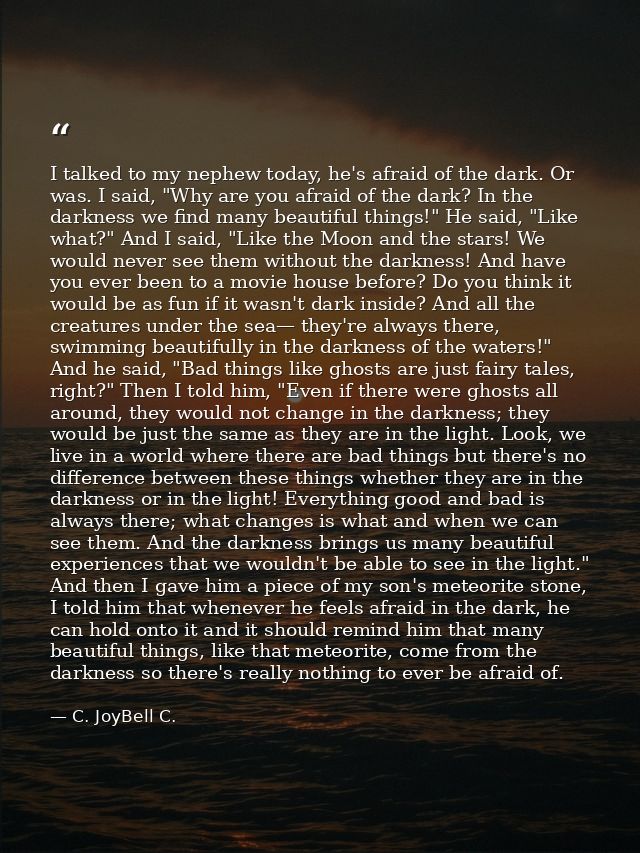 I talked to my nephew today, he's afraid of the dark. Or was. I said, "Why are you afraid of the dark? In the darkness w — C. JoyBell C.