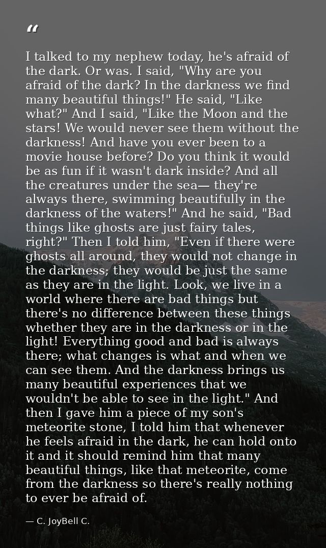 I talked to my nephew today, he's afraid of the dark. Or was. I said, "Why are you afraid of the dark? In the darkness w — C. JoyBell C.