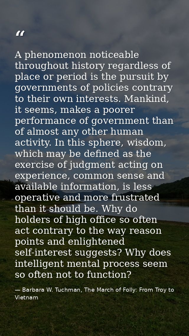 A phenomenon noticeable throughout history regardless of place or period is the pursuit by governments of policies contr — Barbara W. Tuchman, The March of Folly: From Troy to Vietnam
