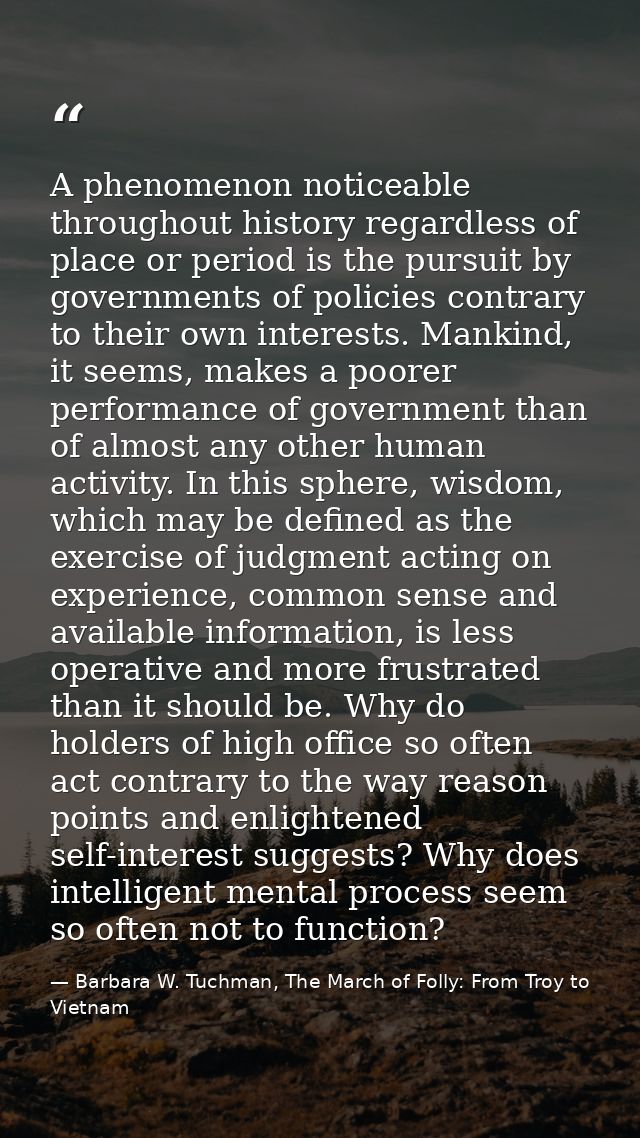 A phenomenon noticeable throughout history regardless of place or period is the pursuit by governments of policies contr — Barbara W. Tuchman, The March of Folly: From Troy to Vietnam