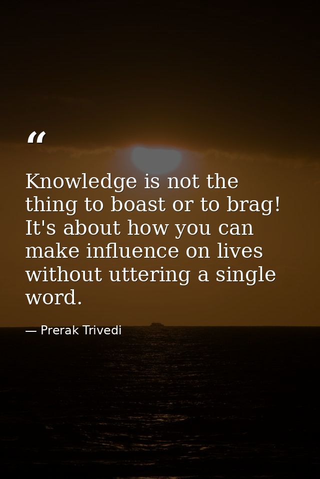 Knowledge is not the thing to boast or to brag! It's about how you can make influence on lives without uttering a single — Prerak Trivedi