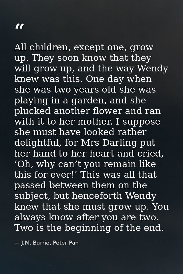 All children, except one, grow up. They soon know that they will grow up, and the way Wendy knew was this. One day when  — J.M. Barrie, Peter Pan